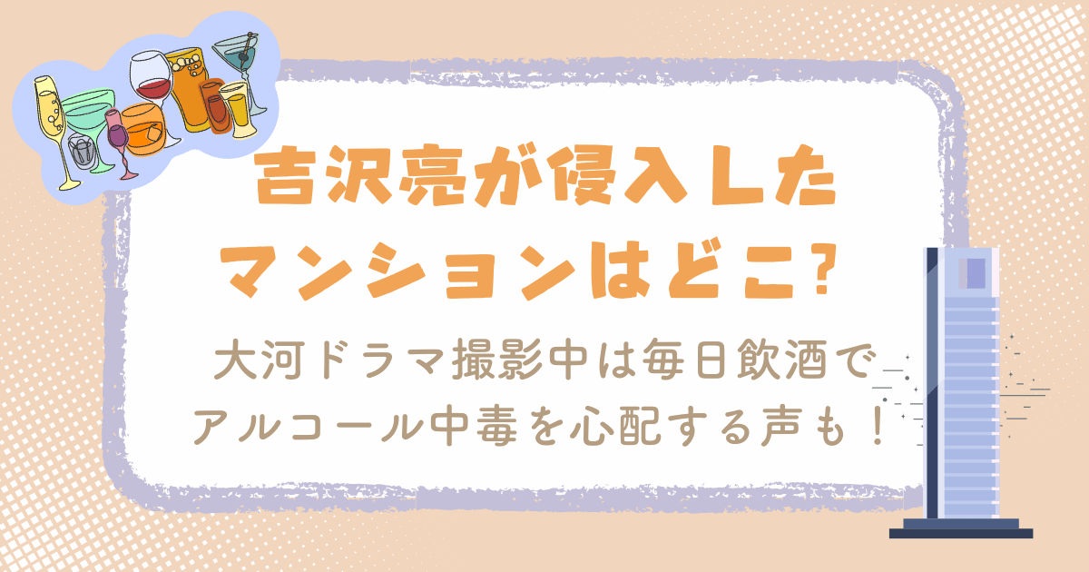 吉沢亮が侵入したマンションはどこ？大河ドラマ撮影中は毎日飲酒でアルコール中毒を心配する声も！